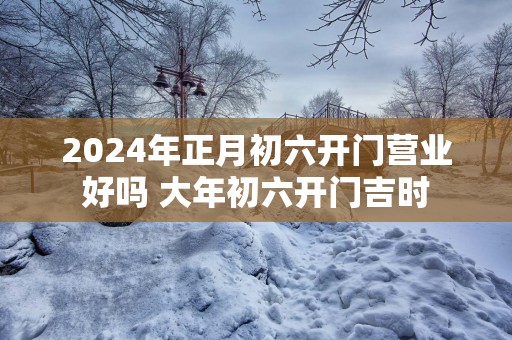 2025年正月初六开门营业好吗 大年初六开门吉时