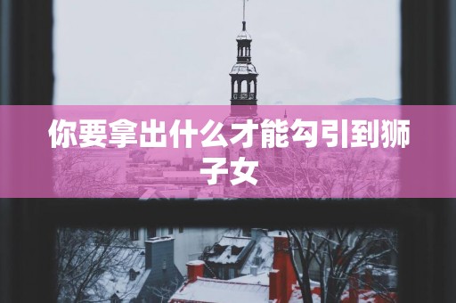 你要拿出什么才能勾引到狮子女