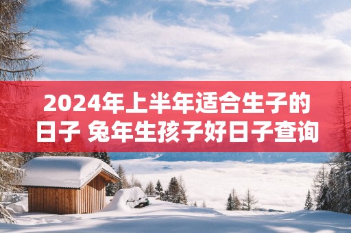 2025年上半年适合生子的日子 蛇年生孩子好日子查询