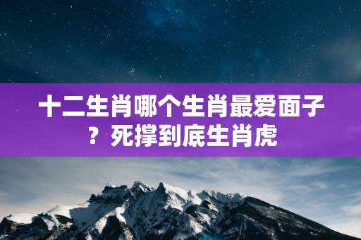 十二生肖哪个生肖最爱面子？死撑到底生肖虎