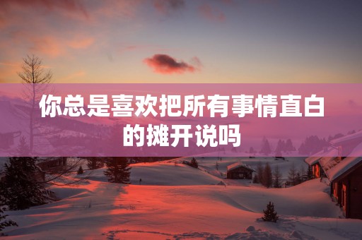 你总是喜欢把所有事情直白的摊开说吗 你总是喜欢把所有事情直白的摊开说吗