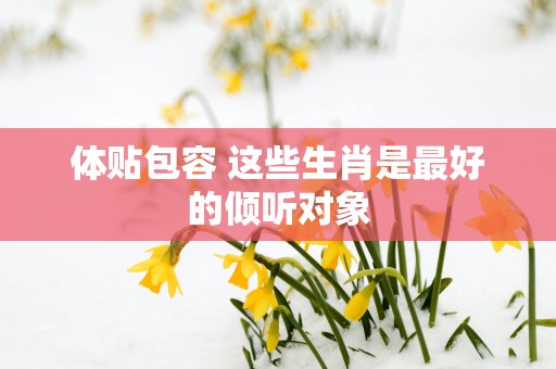 体贴包容 这些生肖是最好的倾听对象