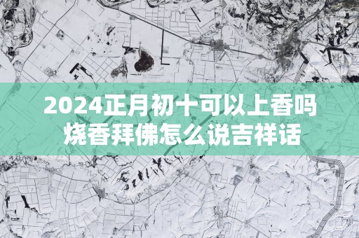 2025正月初十可以上香吗 烧香拜佛怎么说吉祥话