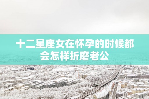 十二星座女在怀孕的时候都会怎样折磨老公