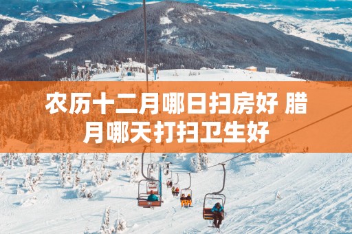 农历十二月哪日扫房好 腊月哪天打扫卫生好