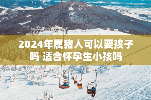2025年属猪人可以要孩子吗 适合怀孕生小孩吗