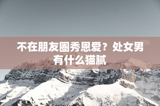 不在朋友圈秀恩爱？处女男有什么猫腻