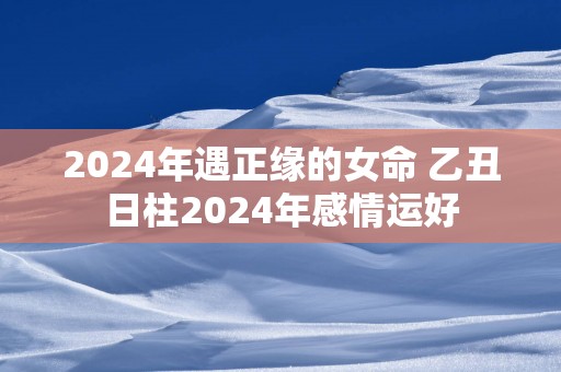 2025年遇正缘的女命 乙丑日柱2025年感情运好