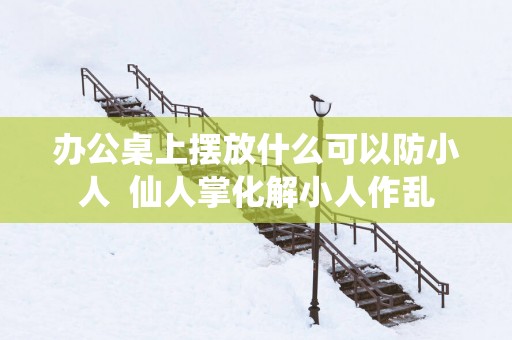 办公桌上摆放什么可以防小人  仙人掌化解小人作乱