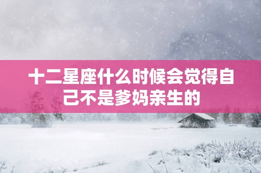 十二星座什么时候会觉得自己不是爹妈亲生的