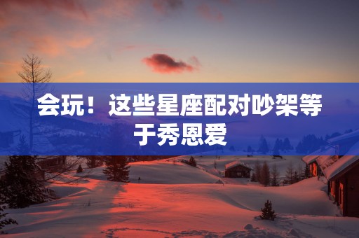 会玩！这些星座配对吵架等于秀恩爱