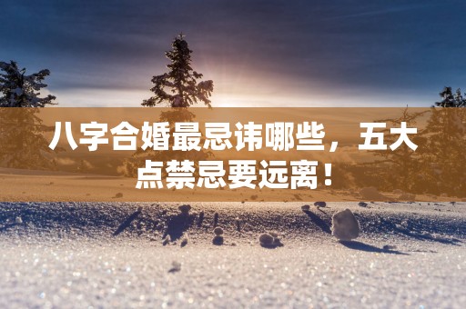 八字合婚最忌讳哪些，五大点禁忌要远离！