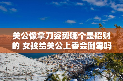 关公像拿刀姿势哪个是招财的 女孩给关公上香会倒霉吗