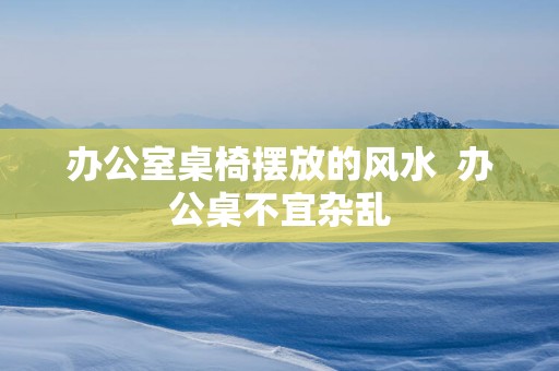 办公室桌椅摆放的风水  办公桌不宜杂乱