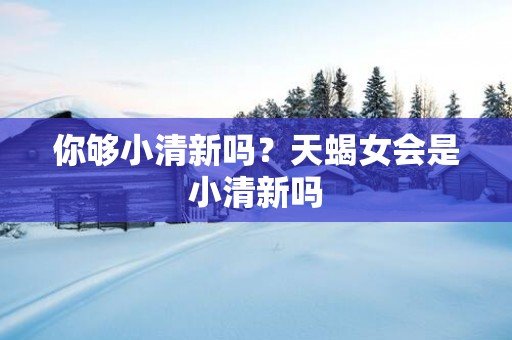 你够小清新吗？天蝎女会是小清新吗