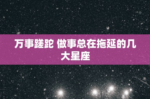 万事蹉跎 做事总在拖延的几大星座