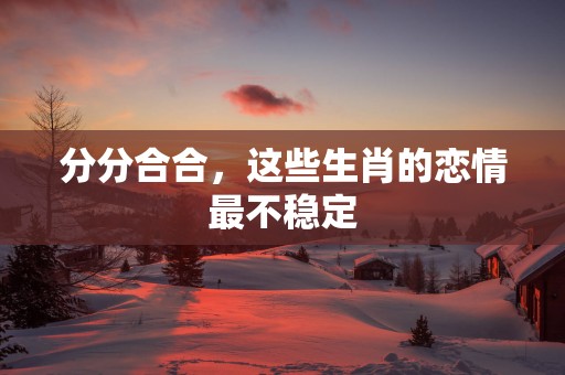 分分合合，这些生肖的恋情最不稳定