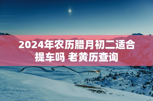 2025年农历腊月初二适合提车吗 老黄历查询