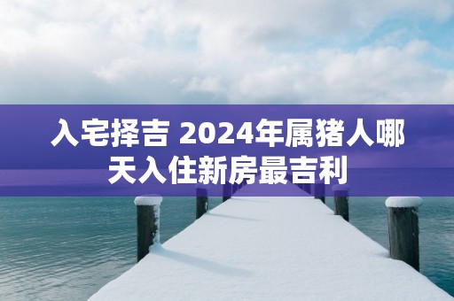入宅择吉 2025年属猪人哪天入住新房最吉利
