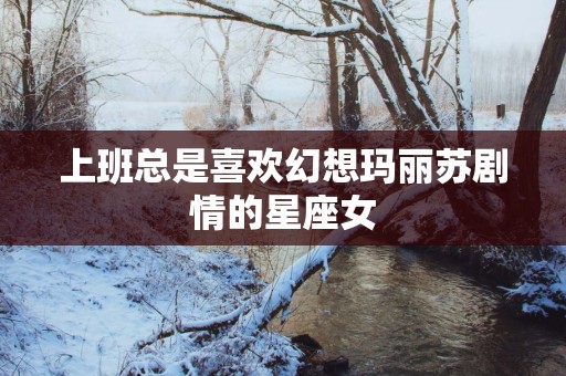 上班总是喜欢幻想玛丽苏剧情的星座女