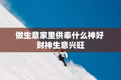 做生意家里供奉什么神好 财神生意兴旺