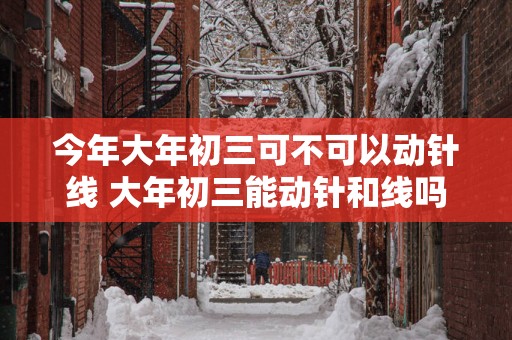 今年大年初三可不可以动针线 大年初三能动针和线吗