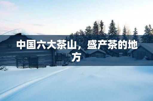 中国六大茶山，盛产茶的地方
