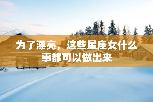 为了漂亮，这些星座女什么事都可以做出来