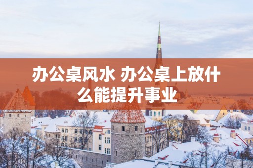 办公桌风水 办公桌上放什么能提升事业