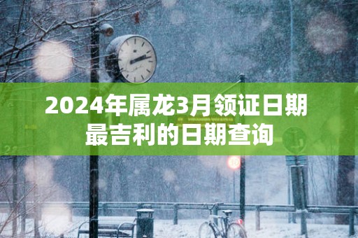 2025年属龙3月领证日期 最吉利的日期查询