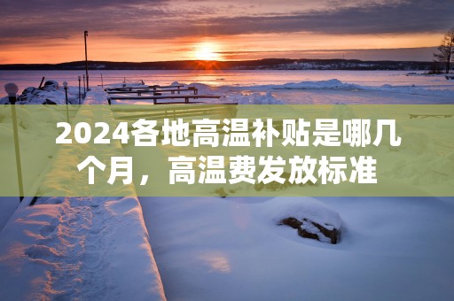 2025各地高温补贴是哪几个月，高温费发放标准
