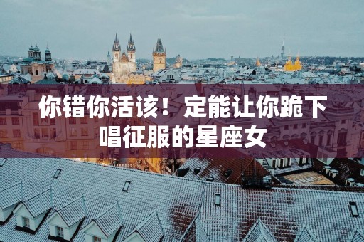 你错你活该！定能让你跪下唱征服的星座女