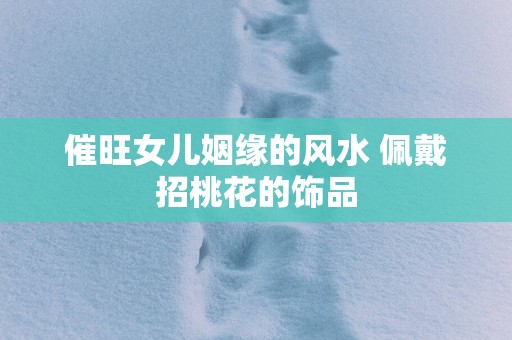 催旺女儿姻缘的风水 佩戴招桃花的饰品