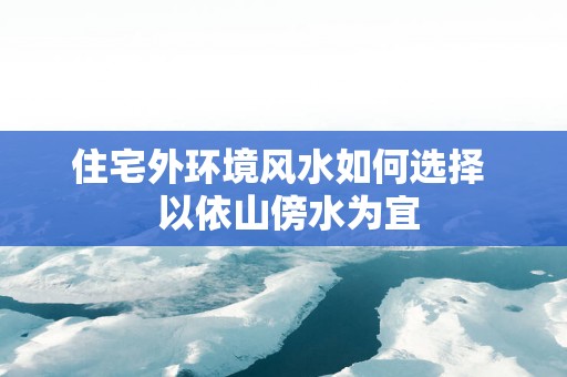 住宅外环境风水如何选择  以依山傍水为宜