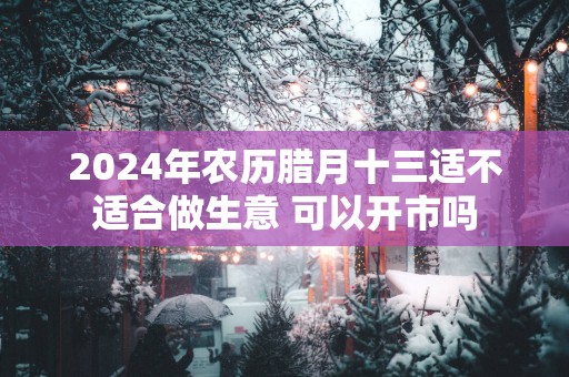 2025年农历腊月十三适不适合做生意 可以开市吗