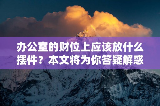 办公室的财位上应该放什么摆件？本文将为你答疑解惑！