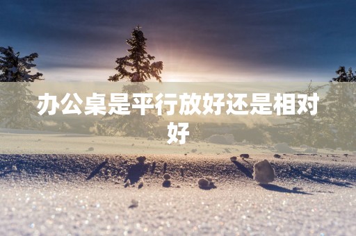 办公桌是平行放好还是相对好