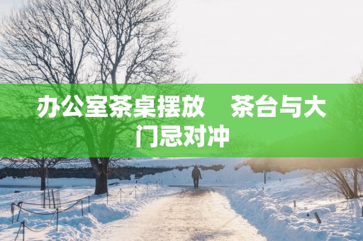办公室茶桌摆放    茶台与大门忌对冲