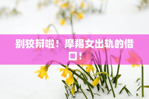 别狡辩啦！摩羯女出轨的借口！