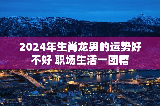 2025年生肖龙男的运势好不好 职场生活一团糟
