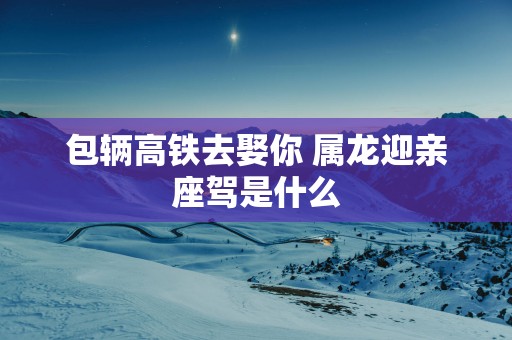 包辆高铁去娶你 属龙迎亲座驾是什么