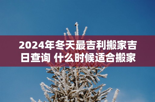 2025年冬天最吉利搬家吉日查询 什么时候适合搬家