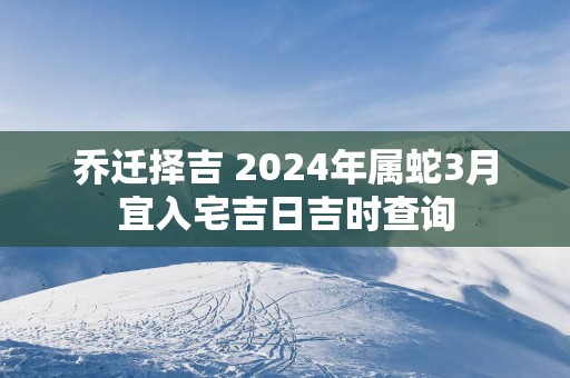 乔迁择吉 2025年属蛇3月宜入宅吉日吉时查询
