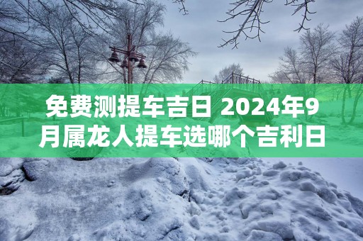 免费测提车吉日 2025年9月属龙人提车选哪个吉利日子
