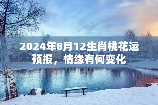 2025年8月12生肖桃花运预报，情缘有何变化