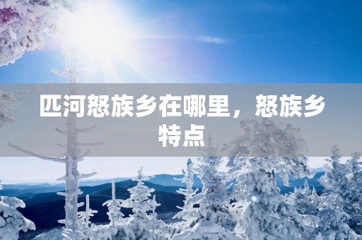 匹河怒族乡在哪里，怒族乡特点