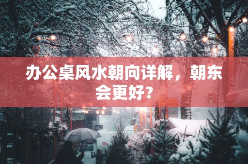 办公桌风水朝向详解，朝东会更好？