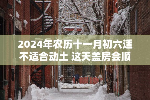 2025年农历十一月初六适不适合动土 这天盖房会顺利吗