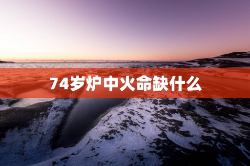 74岁炉中火命缺什么