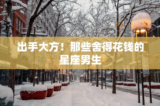 出手大方！那些舍得花钱的星座男生